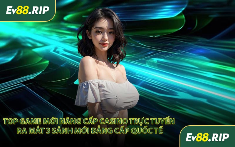 Top game mới nâng cấp casino trực tuyến ra mắt 3 sảnh mới đẳng cấp quốc tế